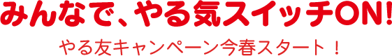 みんなで、やる気スイッチON!　やる友キャンペーン今春スタート！